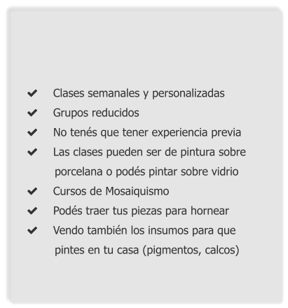  	Clases semanales y personalizadas 	Grupos reducidos 	No tenés que tener experiencia previa 	Las clases pueden ser de pintura sobre        porcelana o podés pintar sobre vidrio 	Cursos de Mosaiquismo 	Podés traer tus piezas para hornear 	Vendo también los insumos para que            pintes en tu casa (pigmentos, calcos)
